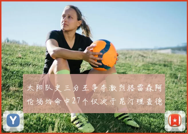 太阳队史三分王争夺激烈格雷森阿伦场均命中27个仅次于昆汀理查德森