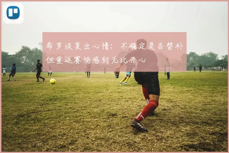 希罗谈复出心情：不确定是否替补但重返赛场感到无比开心