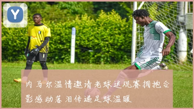 内马尔温情邀请老球迷观赛拥抱合影感动落泪传递足球温暖