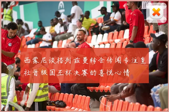 西蒙尼谈格列兹曼转会传闻专注皇社晋级国王杯决赛的喜悦心情