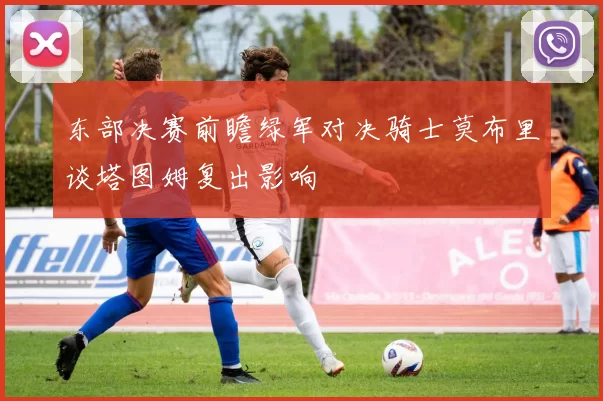 东部决赛前瞻绿军对决骑士莫布里谈塔图姆复出影响