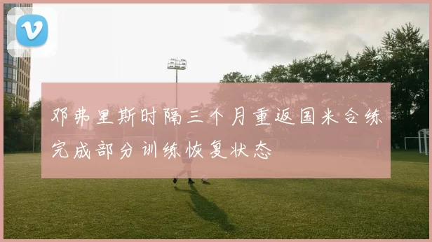 邓弗里斯时隔三个月重返国米合练完成部分训练恢复状态