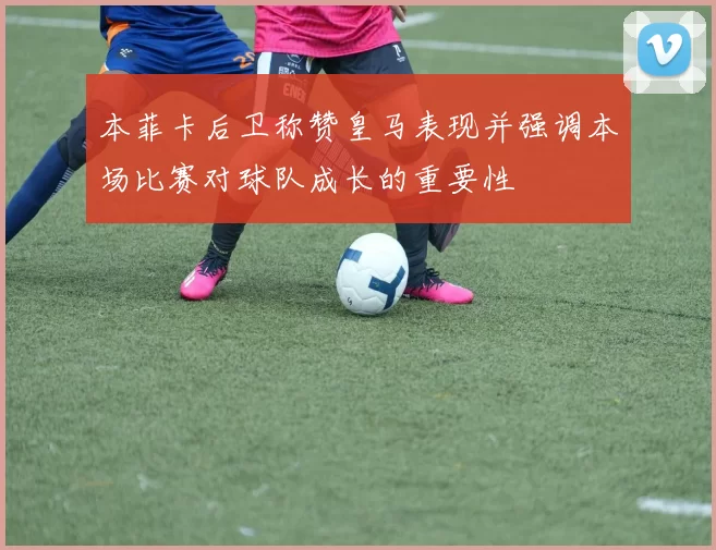 本菲卡后卫称赞皇马表现并强调本场比赛对球队成长的重要性