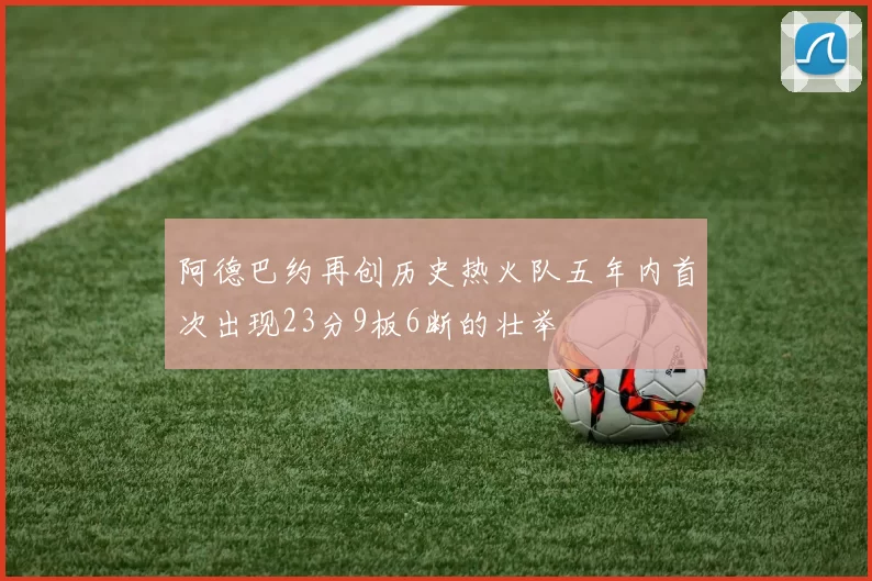 阿德巴约再创历史热火队五年内首次出现23分9板6断的壮举