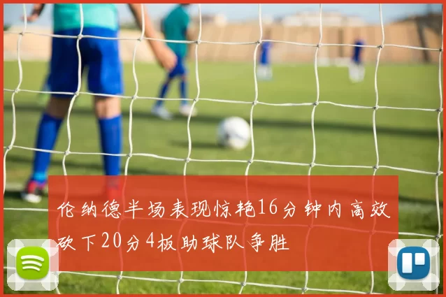 伦纳德半场表现惊艳16分钟内高效砍下20分4板助球队争胜