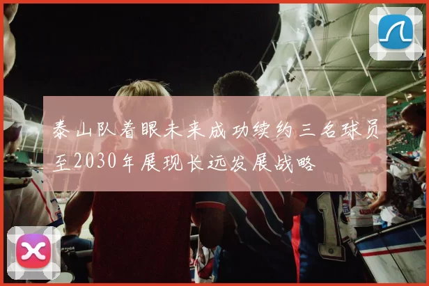 泰山队着眼未来成功续约三名球员至2030年展现长远发展战略