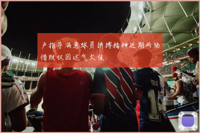 卢指导满意球员拼搏精神近期两场惜败仅因运气欠佳