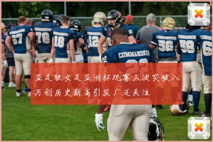 亚足联女足亚洲杯观赛人次突破八万创历史新高引发广泛关注