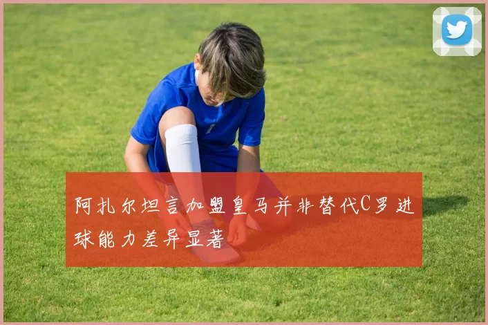 阿扎尔坦言加盟皇马并非替代C罗进球能力差异显著