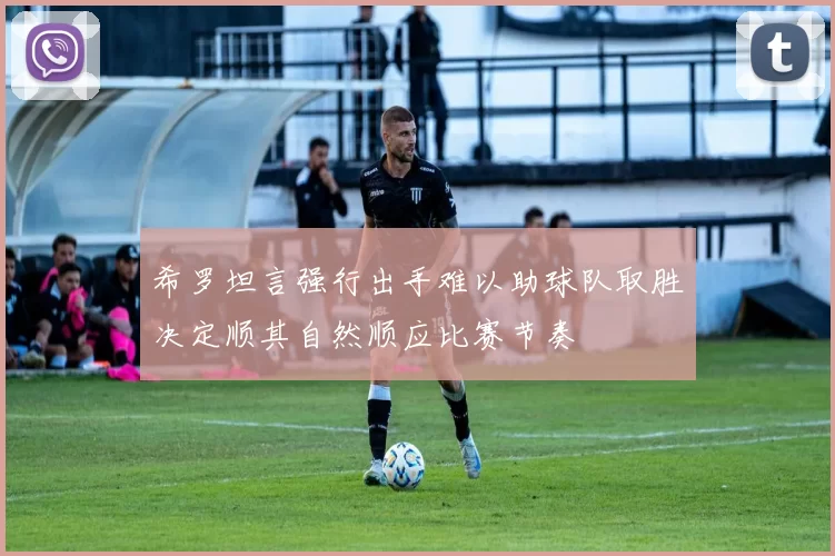 希罗坦言强行出手难以助球队取胜决定顺其自然顺应比赛节奏
