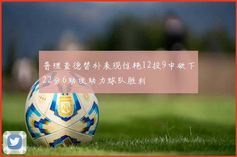 普理查德替补表现惊艳12投9中砍下22分6助攻助力球队胜利