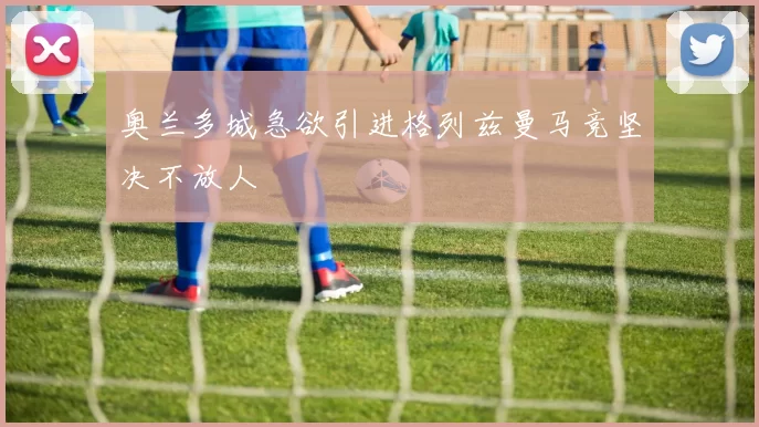 奥兰多城急欲引进格列兹曼马竞坚决不放人