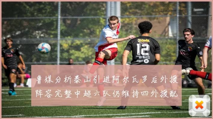 鲁媒分析泰山引进阿尔瓦罗后外援阵容完整中超六队仍维持四外援配置