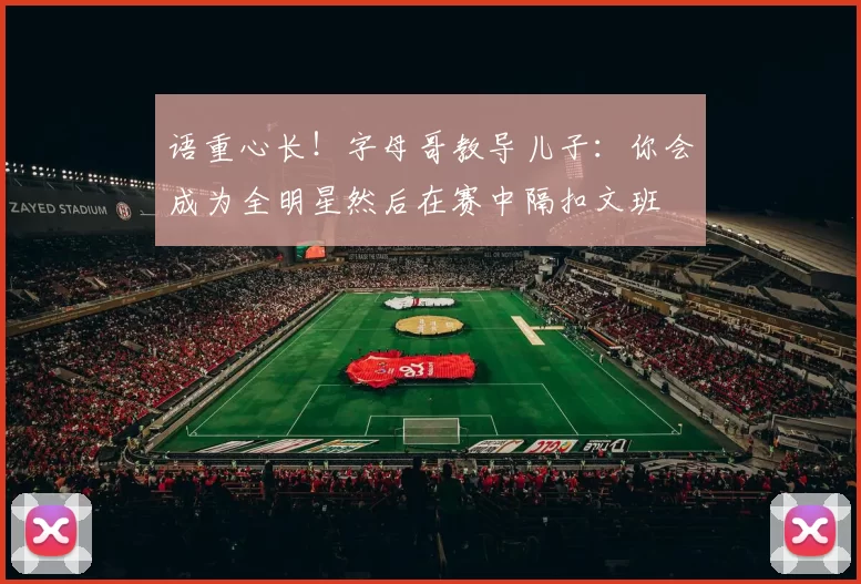 语重心长！字母哥教导儿子：你会成为全明星然后在赛中隔扣文班