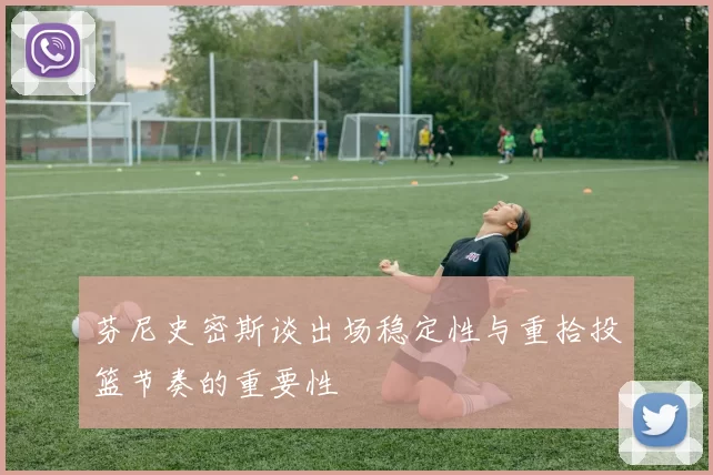 芬尼史密斯谈出场稳定性与重拾投篮节奏的重要性