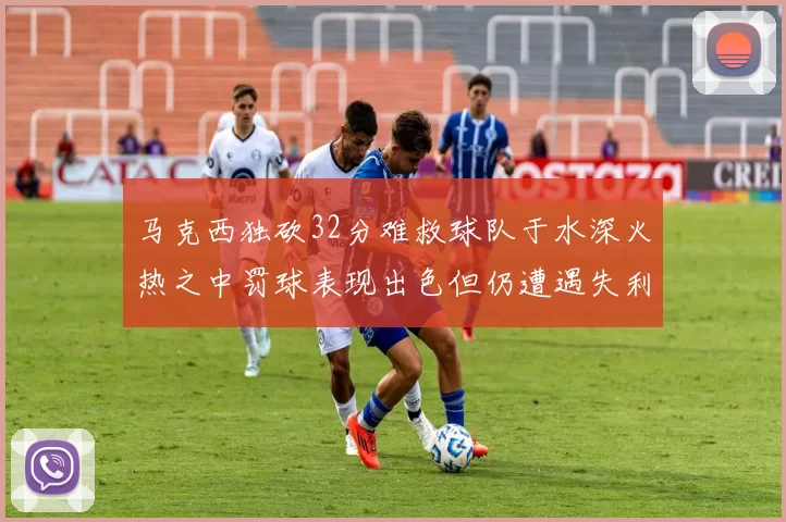 马克西独砍32分难救球队于水深火热之中罚球表现出色但仍遭遇失利