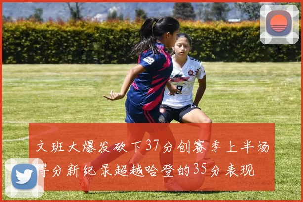 文班大爆发砍下37分创赛季上半场得分新纪录超越哈登的35分表现