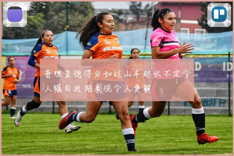 普理查德得分如过山车起伏不定令人瞩目近期表现令人费解